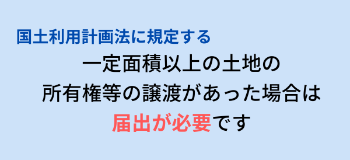 国土利用計画法に規定する一定面積以上の土地の所有権等の譲渡があった場合は届け出が必要です。